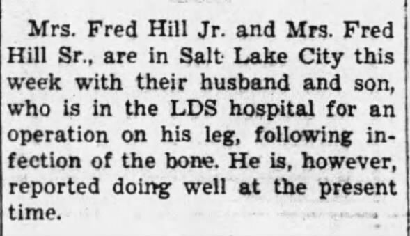 Burley Herald, Burley ID 3-23-1950 Fred Hill Jr. has operation in SLC This week Fred Hill Jr. is in SLC with his wife and mother to have an operation at the LDS hospital on his leg due to a bone infection.